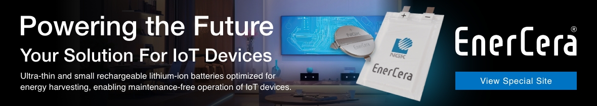 Powering the Future Your Solution For IoT Devices EnerCera Ultra-thin and small rechargeable lithium-ion batteries optimized for energy harvesting, enabling maintenance-free operation of IoT devices. [View Special Site]