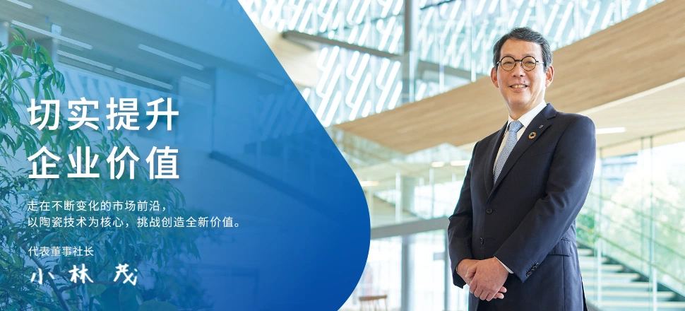 切实提升企业价值 走在不断变化的市场前沿，以陶瓷技术为核心，挑战创造全新价值。 代表董事社长 小林　茂