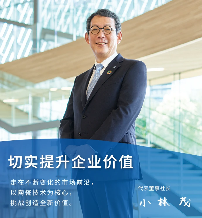 切实提升企业价值 走在不断变化的市场前沿，以陶瓷技术为核心，挑战创造全新价值。 代表董事社长 小林　茂