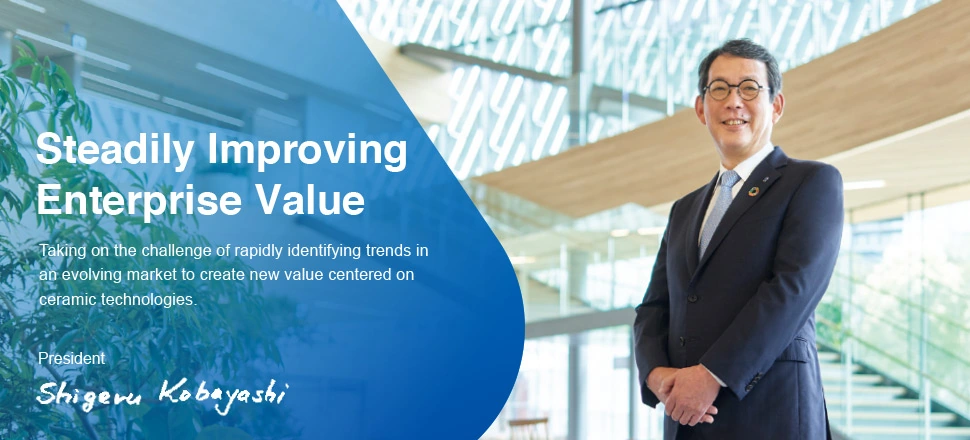 &ldquo;Steadily Improving Enterprise Value Taking on the challenge of rapidly identifying trends in an evolving market to create new value centered on ceramic technologies.&rdquo; President Kobayashi Shigeru.