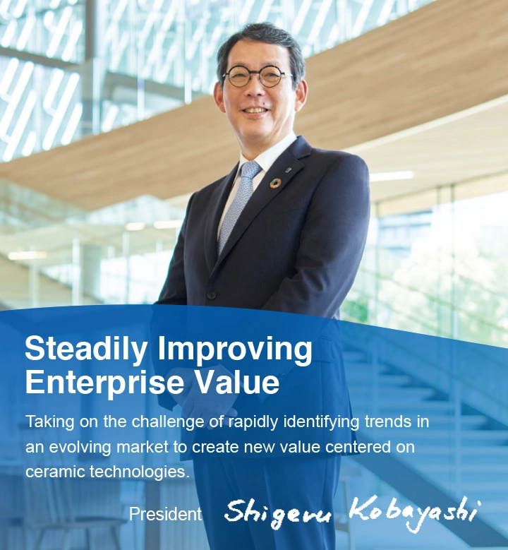 &ldquo;Steadily Improving Enterprise Value Taking on the challenge of rapidly identifying trends in an evolving market to create new value centered on ceramic technologies.&rdquo; President Kobayashi Shigeru.