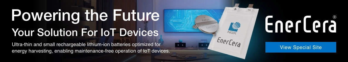 Powering the Future Your Solution For loT Devices Ultra-thin and small rechargeable lithium-ion batteries optimized for energy harvesting, enabling maintenance-free operation of loT devices. EnerCera® View Special Site
