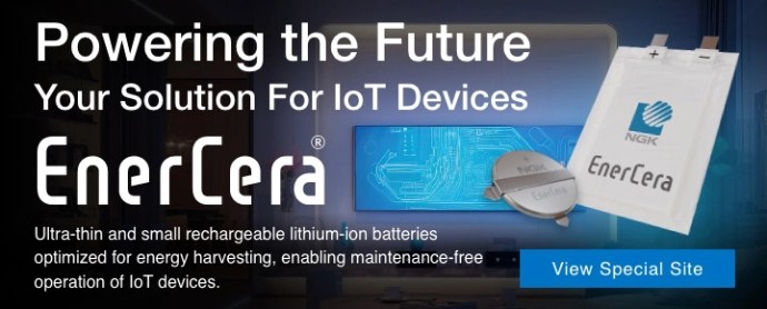 Powering the Future Your Solution For loT Devices Ultra-thin and small rechargeable lithium-ion batteries optimized for energy harvesting, enabling maintenance-free operation of loT devices. EnerCera® View Special Site